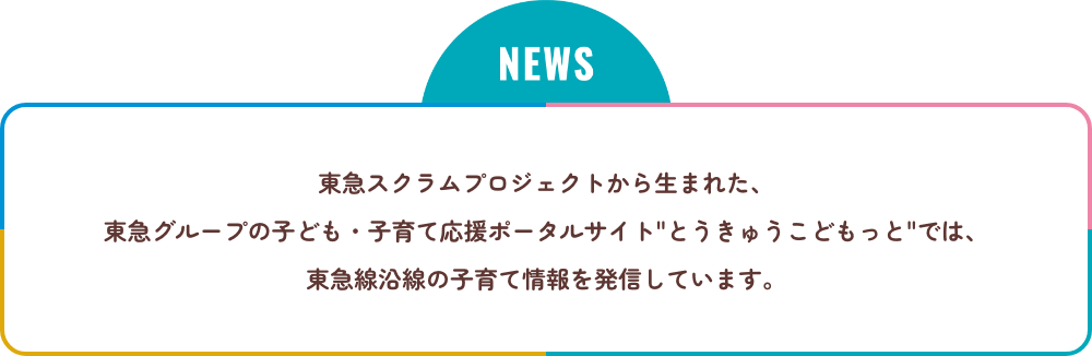 NEWS 東急スクラムプロジェクトから生まれた、東急グループの子ども・子育て応援ポータルサイト'とうきゅうこどもっと'では、東急線沿線の子育て情報を発信しています。