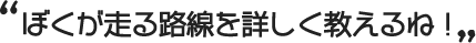 ぼくが走る路線を詳しく教えるね！