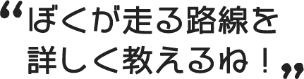 ぼくが走る路線を詳しく教えるね！