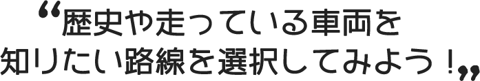 歴史や走っている車両を知りたい路線を選択してみよう！