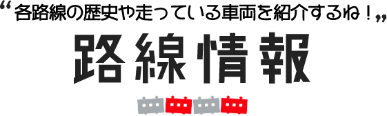 各路線の歴史や走っている車両を紹介するね！路線情報