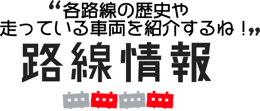 各路線の歴史や走っている車両を紹介するね！路線情報