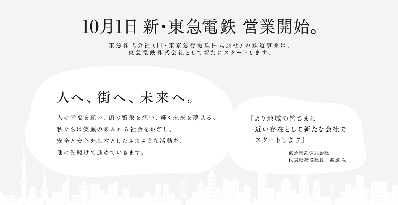 10月1日 新・東急電鉄 営業開始。東急株式会社（旧・東京急行電鉄株式会社）の鉄道事業は、東急電鉄株式会社として新たにスタートします。 人へ、街へ、未来へ。人の幸福を願い、街の繁栄を想い、輝く未来を夢見る。私たちは笑顔のあふれる社会をめざし、安全と安心を基本としたさまざまな活動を、他に先駆けて進めていきます。 『より地域の皆さまに　近い存在として新たな会社で　スタートします』東急電鉄株式会社 代表取締役社長　渡邊 功
