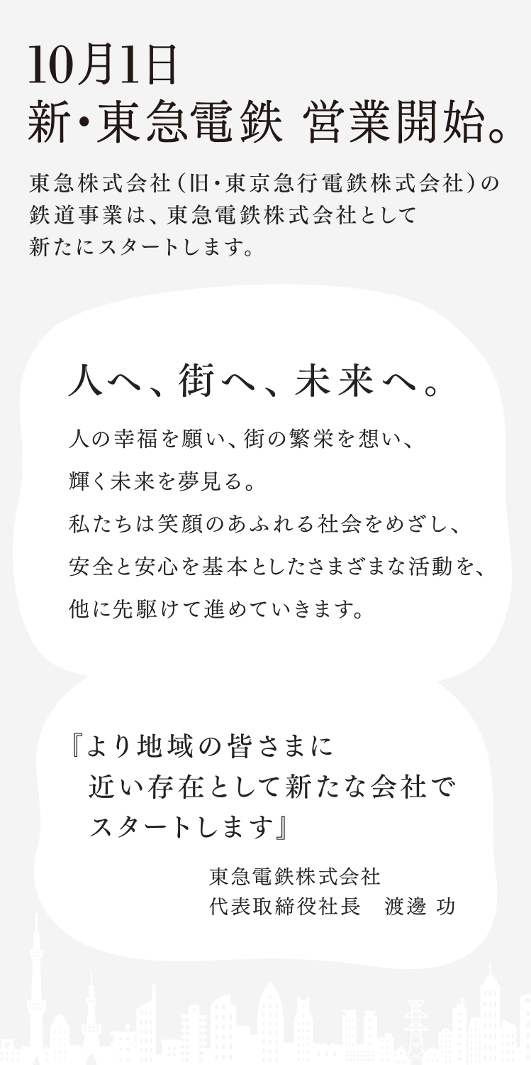 10月1日 新・東急電鉄 営業開始。東急株式会社（旧・東京急行電鉄株式会社）の鉄道事業は、東急電鉄株式会社として新たにスタートします。 人へ、街へ、未来へ。人の幸福を願い、街の繁栄を想い、輝く未来を夢見る。私たちは笑顔のあふれる社会をめざし、安全と安心を基本としたさまざまな活動を、他に先駆けて進めていきます。 『より地域の皆さまに　近い存在として新たな会社で　スタートします』東急電鉄株式会社 代表取締役社長　渡邊 功