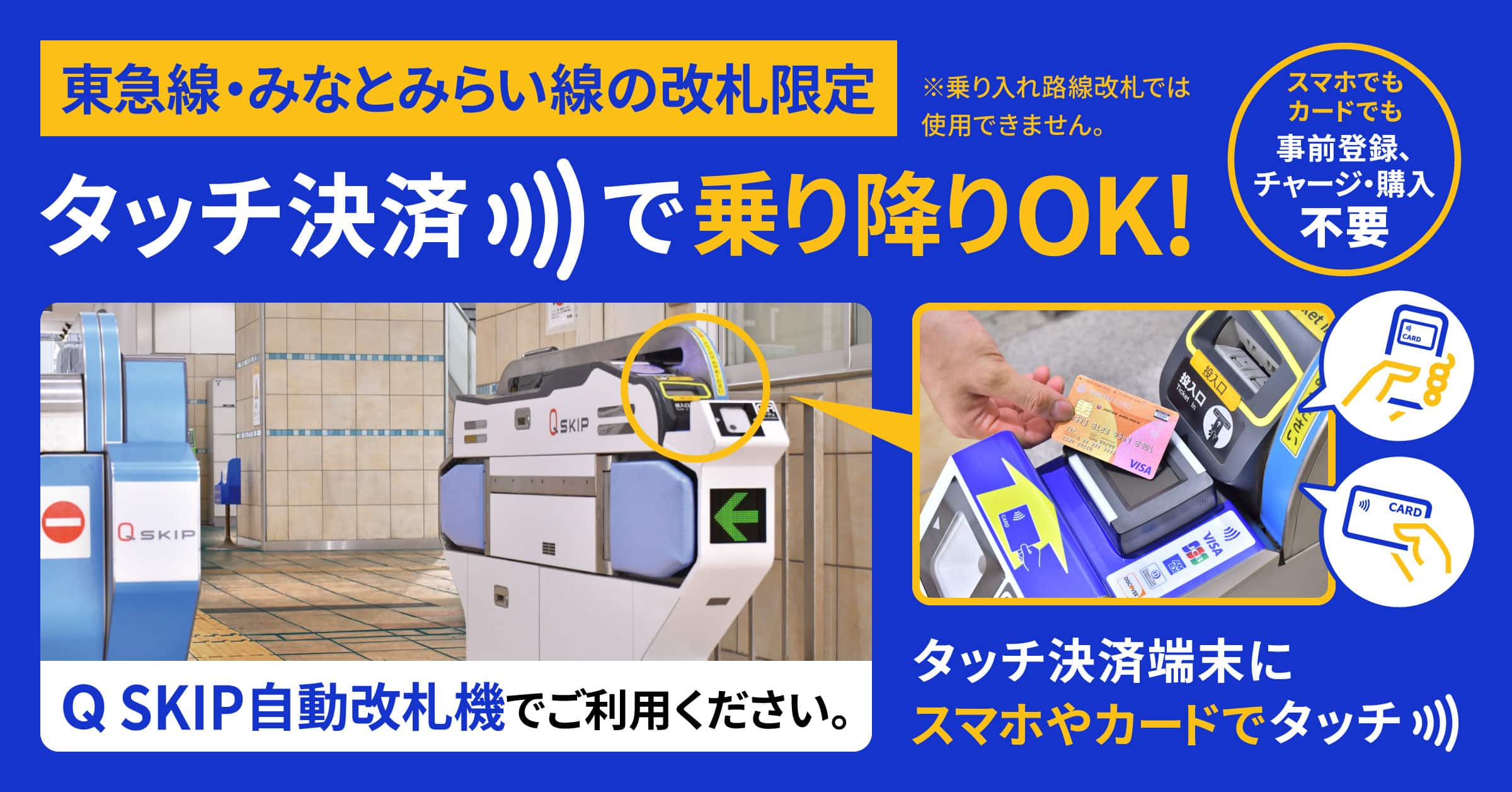 東急線・みなとみらい線の改札限定 タッチ決済で乗り降りOK! スマホでもカードでも 事前登録、チャージ・購入不要 ※乗り入れ路線改札では使用できません。 Q SKIP自動改札機でご利用ください。タッチ決済端末にスマホやカードでタッチ