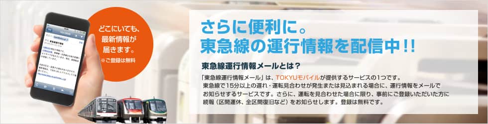 さらに便利に。東急線の運行情報を配信中!! 東急線運行情報メールとは?「東急線運行情報メール」は、TOKYUモバイルが提供するサービスの1つです。東急線で15分以上の遅れ・運転見合わせが発生または見込まれる場合に、運行情報をメールでお知らせするサービスです。さらに、運転を見合わせた場合に限り、事前にご登録いただいた方に続報(区間運休、全区間復旧など)をお知らせします。登録は無料です。