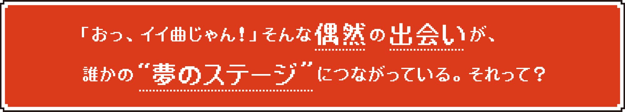 「おっ、イイ曲じゃん!」そんな偶然の出会いが、誰かの“夢のステージ”につながっている。それって?