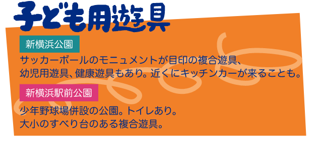 子ども用遊具 新横浜公園 サッカーボールのモニュメントが目印の複合遊具、幼児用遊具、健康遊具もあり。近くにキッチンカーが来ることも。 新横浜駅前公園 少年野球場併設の公園。トイレあり。大小のすべり台のある複合遊具。