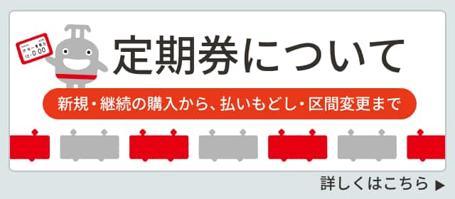 定期券について 新規・継続の購入から、払いもどし・区間変更まで 詳しくはこちら