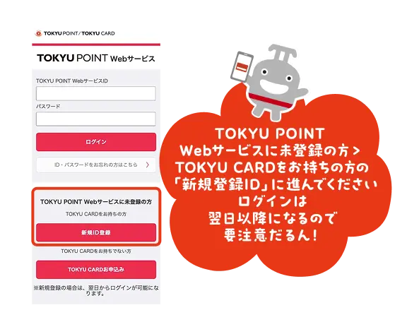 TOKYU POINT Webサービスに未登録の方 > TOKYU CARDをお持ちの方 の「新規登録ID」に進んでください ログインは翌日以降になるので要注意だるん！