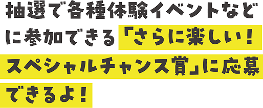 抽選で各種体験イベントなどに参加できる「さらに楽しい！スペシャルチャンス賞」に応募できるよ！