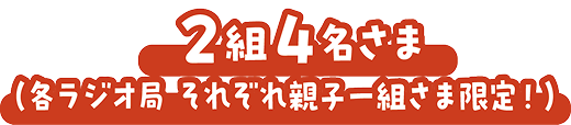 2組4名さま（各ラジオ局 それぞれ親子一組さま限定！）
