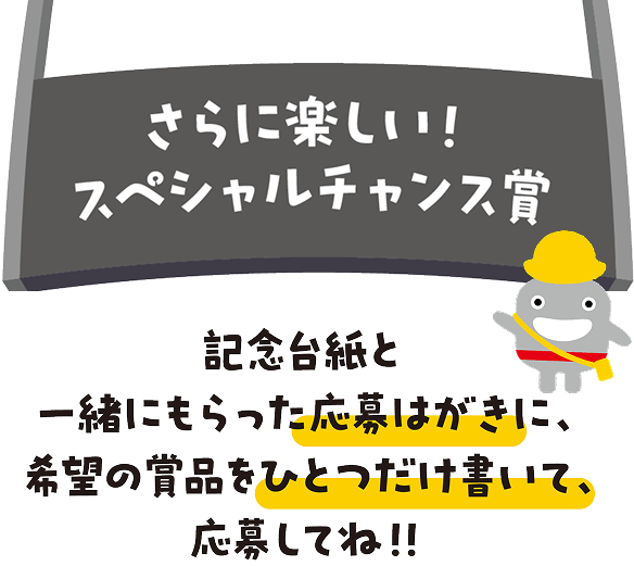 さらに楽しい！スペシャルチャンス賞　記念台紙と一緒にもらった応募はがきに、希望の賞品をひとつだけ書いて、応募してね!!