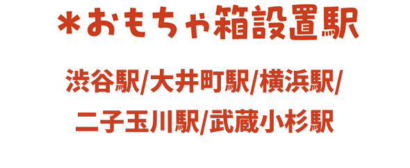 ＊おもちゃ箱設置駅　渋谷駅/大井町駅/横浜駅/二子玉川駅/武蔵小杉駅