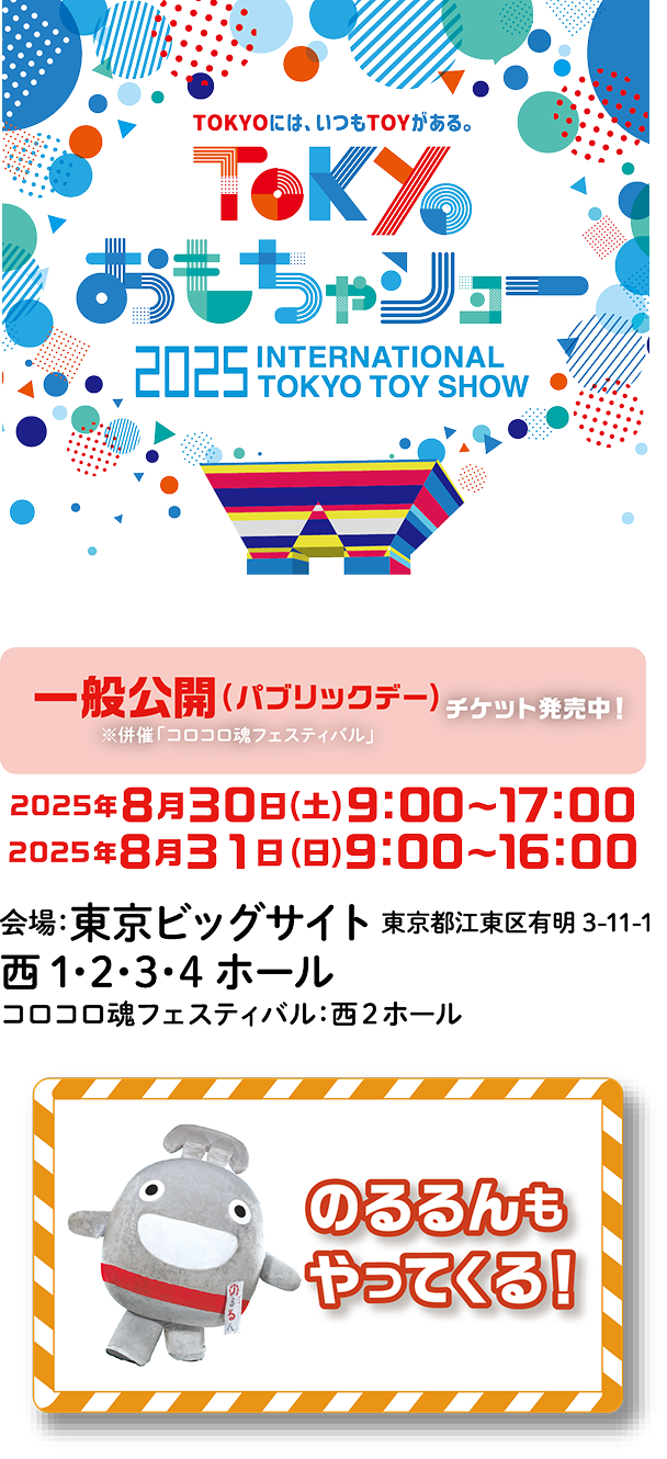 TOKYOには、いつもTOYがある。TOKYOおもちゃショー　2025 INTERNATIONAL TOKYO TOY SHOW　一般公開（パブリックデー）チケット発売中！※併催「コロコロ魂フェスティバル」　2025年8月30日（土）9:00〜17:00　2025年8月31日（日）9:00〜16:00　会場：東京ビッグサイト　東京都江東区有明3‐11‐1西1・2・3・4ホール　コロコロ魂フェスティバル：西2ホール　のるるんもやってくる！