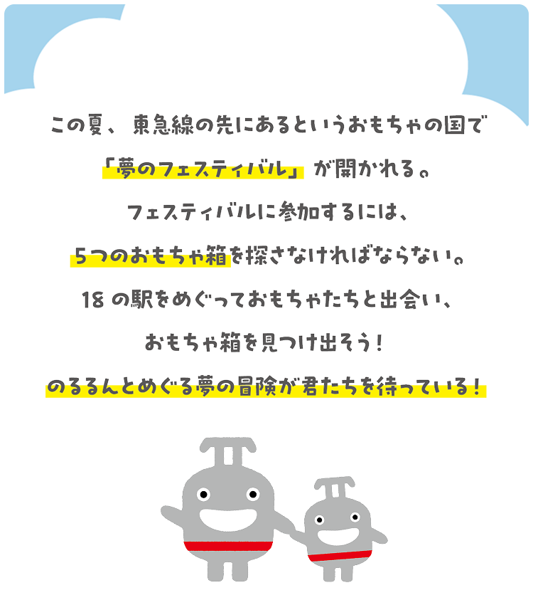 この夏、東急線の先にあるというおもちゃの国で「夢のフェスティバル」が開かれる。フェスティバルに参加するには、5つのおもちゃ箱を探さなければならない。18の駅をめぐっておもちゃたちと出会い、おもちゃ箱を見つけ出そう！のるるんとめぐる夢の冒険が君たちを待っている！